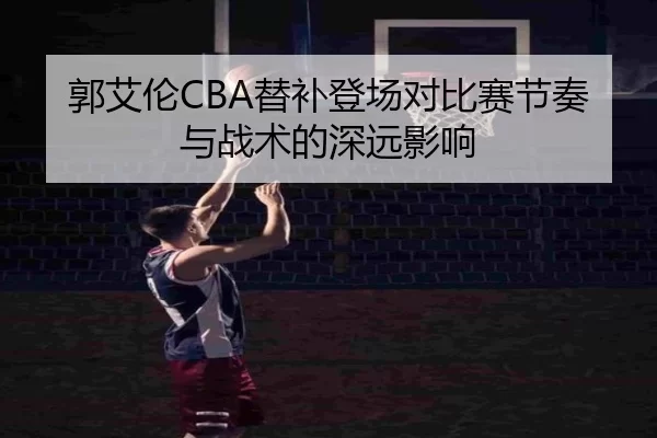 郭艾伦CBA替补登场对比赛节奏与战术的深远影响