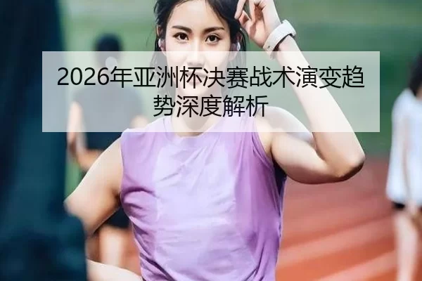 2026年亚洲杯决赛战术演变趋势深度解析