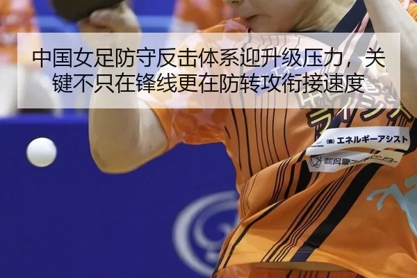 中国女足防守反击体系迎升级压力，关键不只在锋线更在防转攻衔接速度